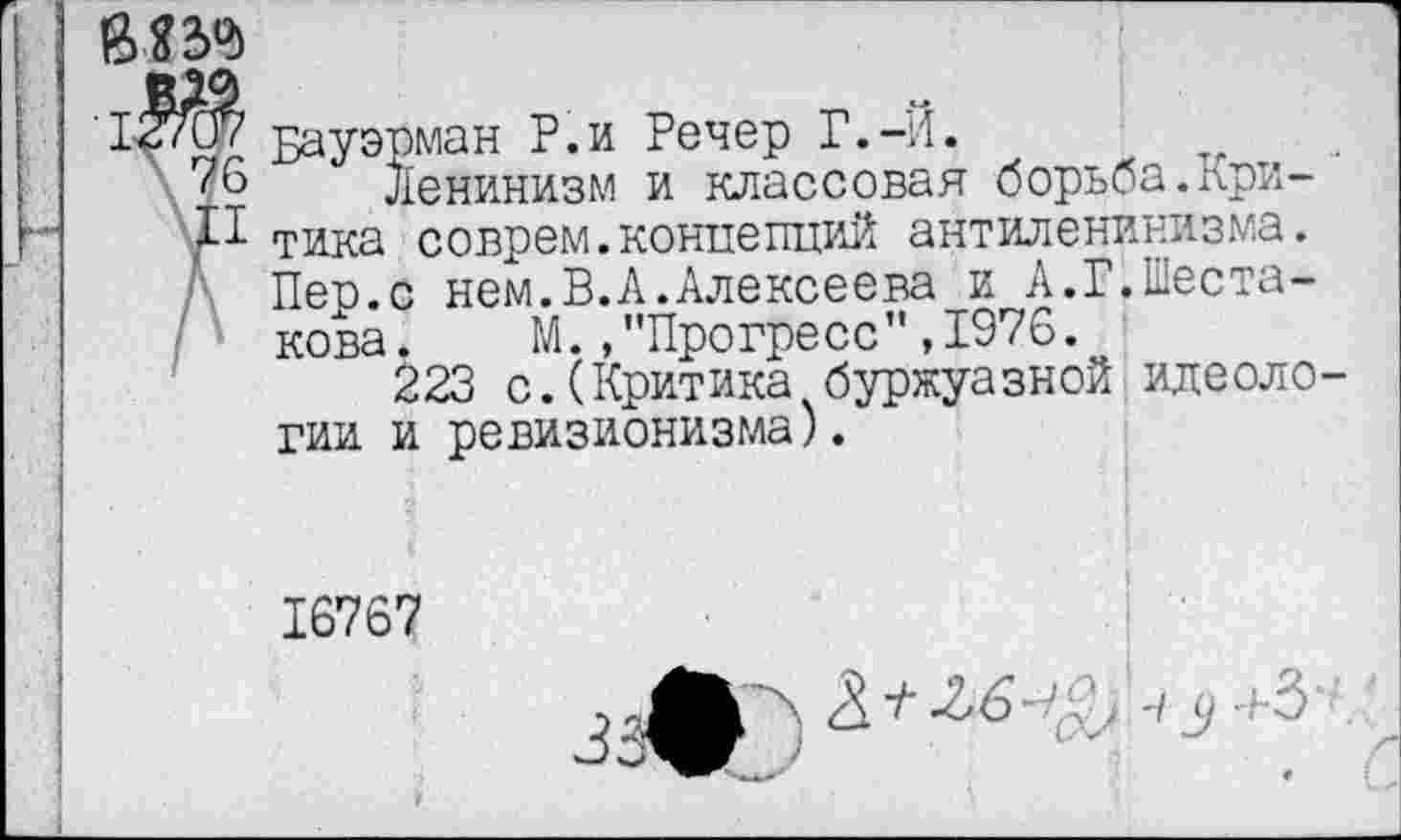 ﻿Бауэрман Р.и Речер Г.-Й.
76 Ленинизм и классовая борьба.при-тика соврем.концепций антиленинизма. Пер.с нем.В.А.Алексеева и А.Г.Шеста-
\ кова. М.."Прогресс",1976.
223 с.(Критика буржуазной идеологии и ревизионизма).
16767
j гА Л А Чу+З